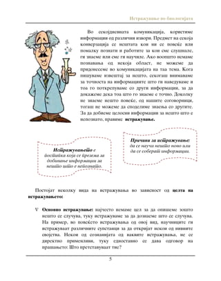 Istra`uvawe vo biologijata
5
Vo sekojdnevnata komunikacija, koristime
informacii od razli~ni izvori. Predmet na sekoja
konverzacija se ne{tata koi ni se pove}e ili
pomalku poznati i rabotite za koi sme slu{nale,
gi znaeme ili sme gi nau~ile. Ako voop{to nemame
poznavawa od nekoja oblast, ne mo`eme da
pridoneseme vo komunikacijata na taa tema. Koga
pi{uvame izve{taj za ne{to, sekoga{ vnimavame
za to~nosta na informaciite {to gi naveduvame i
toa go potkrepuvame so drugi informacii, za da
doka`eme deka toa {to go znaeme e to~no. Dokolku
ne znaeme ne{to pove}e, od na{ite sogovornici,
toga{ ne mo`eme da spodelime znaewa so drugite.
Za da dobieme celosni informacii za ne{to {to e
nepoznato, pravime istra`uvawe.
Postojat nekolku vida na istra`uvawa vo zavisnost od celta na
istra`uvaweto:
 Osnovno istra`uvawe: naj~esto nemame cel za da opi{eme zo{to
ne{to se slu~uva, tuku istra`uvame za da doznaeme {to se slu~uva.
Na primer, vo pove}eto istra`uvawa od ovoj vid, nau~nicite gi
istra`uvaat razli~nite supstanci za da otkrijat nekoi od nivnite
svojstva. Nekoi od soznanijata od vakvite istra`uvawa, ne se
direktno primenlivi, tuku ednostavno se dava odgovor na
pra{aweto: [to pretstavuvaat tie?
Istra`uvaweto e
postapka koja se prezema za
dobivawe informacii za
ne{to {to e nepoznato.
Istra`uvaweto e proces na
organizirano u~ewe.
Pri~ini za istra`uvawe:
da se nau~i ne{to novo ili
da se soberat informacii.
 
