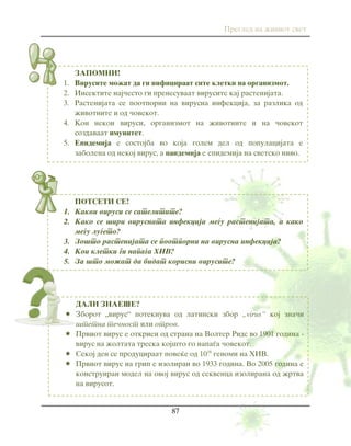 Pregled na `iviot svet
87
ZAPOMNI!
1. Virusite mo`at da gi inficiraat site kletki na organizmot.
2. Insektite naj~esto gi prenesuvaat virusite kaj rastenijata.
3. Rastenijata se pootporni na virusna infekcija, za razlika od
`ivotnite i od ~ovekot.
4. Kon nekoi virusi, organizmot na `ivotnite i na ~ovekot
sozdavaat imunitet.
5. Epidemija e sostojba vo koja golem del od populacijata e
zabolena od nekoj virus, a pandemija e epidemija na svetsko nivo.
POTSETI SE!
1. Kakvi virusi se satelitite?
2. Kako se {iri virusnata infekcija me|u rastenijata, a kako
me|u lu|eto?
3. Zo{to rastenijata se pootporni na virusna infekcija?
4. Koi kletki gi napa|a HIV?
5. Za {to mo`at da bidat korisni virusite?
DALI ZNAE[E?
 Zborot „virus“ poteknuva od latinski zbor „virus“ koj zna~i
{tetna te~nost ili otrov.
 Prviot virus e otkrien od strana na Volter Rids vo 1901 godina -
virus na `oltata treska koj{to go napa|a ~ovekot.
 Sekoj den se produciraat pove}e od 1016
genomi na HIV.
 Prviot virus na grip e izoliran vo 1933 godina. Vo 2005 godina e
konstruiran model na ovoj virus od sekvenca izolirana od `rtva
na virusot.
 
