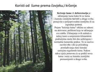Krčenje šume ili deforestacija je
uklanjanje šume kako bi se šuma
i šumsko zemljište koristili u druge svrhe,
ponajviše u poljoprivredno zemljište ili za
izgradnju puteva.
Pojam "krčenje šume" obično se odnosi
na aktivnost, prilikom koje se uklanjaju
sva stabla. Uklanjanje svih stabala u
nekoj šumi u umjerenim klimatskim
područjima može biti dio uobičajene i
normalne šumarske prakse. To se naziva
završni dio i dio je prirodnog
pomlađivanja stare šumske
sastojine regularnih šuma. Nakon
takve sječe ponovno će se podići nova
šuma i neće se šumsko zemljište
prenamijeniti u druge svrhe.
Koristi od šume prema čovjeku,i krčenje
 