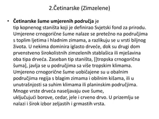 2.Četinarske (Zimzelene)
• Četinarske šume umjerenih područja je
tip kopnenog staništa koji je definirao Svjetski fond za prirodu.
Umjerene crnogorične šume nalaze se pretežno na područjima
s toplim ljetima i hladnim zimama, a razlikuju se u vrsti biljnog
života. U nekima dominira iglasto drveće, dok su drugi dom
prvenstveno širokolistnih zimzelenih stablašica ili mješavina
oba tipa drveća. Zaseban tip staništa, [[tropska crnogorična
šuma], javlja se u područjima sa više tropskim klimama.
Umjereno crnogorične šume uobičajene su u obalnim
područjima regija s blagim zimama i obilnim kišama, ili u
unutrašnjosti sa suhim klimama ili planinskim područjima.
Mnoge vrste drveća naseljavaju ove šume,
uključujući borove, cedar, jele i crveno drvo. U prizemlju se
nalazi i širok izbor zeljastih i grmastih vrsta.
 