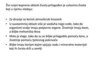 Živi svijet kopnene oblasti života prilagođen je uslovima života
koji u njemu vladaju:
• Za disanje se koristi atmosferski kiseonik
• U suvozemnoj oblasti više je vazduha nego vode, tako da
organizmi ovdje imaju potporne organe. Životinje imaju kosti,
a biljke mehanička tkiva
• Malo je vlage, tako da su se biljke prilagodile pomoću kore, a
životinje pomoću tjelesnog pokrivača
• Biljke imaju korijen kojim upijaju vodu i mineralne materijali
koji ih čvrsto drži u zemlji
 