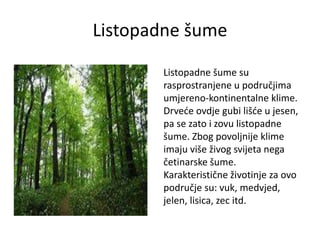 Listopadne šume
Listopadne šume su
rasprostranjene u područjima
umjereno-kontinentalne klime.
Drveće ovdje gubi lišće u jesen,
pa se zato i zovu listopadne
šume. Zbog povoljnije klime
imaju više živog svijeta nega
četinarske šume.
Karakteristične životinje za ovo
područje su: vuk, medvjed,
jelen, lisica, zec itd.
 