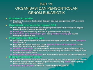 BAB 19.
ORGANISASI DAN PENGONTROLAN
GENOM EUKARIOTIK
 Struktur kromatin
 Struktur kromatin terbentuk dengan adanya pengemasan DNA secara
bertahap
 Organisasi genom pada tingkat DNA
 DNA repetitif dan urutan bukan-pengkode lainnya merupakan bagian
terbesar suatu genom eukariotik
 Famili gen berkembang melalui duplikasi nenek moyang
 Amplifikasi gen, kehilangan gen, dan penataan ulang gen dapat
mengubah genom sel
 Pengontrolan ekspresi gen
 Setiap sel dari eukariota multiseluler mengekspresikan hanya sebagian
kecil gennya
 Pengontrolan ekspresi gen dapat terjadi dalam setiap langkah dalam
jalur dari gen ke protein fungsional
 Modifikasi kromatin mempengaruhi kesiapan gen untuk ditranskripsi
 Inisiasi transkripsi dikontrol oleh protein yang berinteraksi dengan DNA
dan dengan sesamanya
 Mekanisme pascatranskripsi ikut menunjang pengontrolan ekspresi gen
 Biologi molekuler kanker
 Kanker dihasilkan dari perubahan genetik yang mempengaruhi siklus sel
 Protein onkogen dan protein supresor-tumor yang salah mengganggu
jalur pensinyalan yang normal
 Mutasi yang berlipat mendasari perkembangan kanker
 