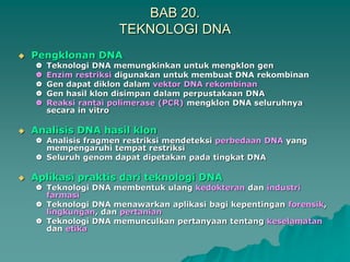 BAB 20.
TEKNOLOGI DNA
 Pengklonan DNA
 Teknologi DNA memungkinkan untuk mengklon gen
 Enzim restriksi digunakan untuk membuat DNA rekombinan
 Gen dapat diklon dalam vektor DNA rekombinan
 Gen hasil klon disimpan dalam perpustakaan DNA
 Reaksi rantai polimerase (PCR) mengklon DNA seluruhnya
secara in vitro
 Analisis DNA hasil klon
 Analisis fragmen restriksi mendeteksi perbedaan DNA yang
mempengaruhi tempat restriksi
 Seluruh genom dapat dipetakan pada tingkat DNA
 Aplikasi praktis dari teknologi DNA
 Teknologi DNA membentuk ulang kedokteran dan industri
farmasi
 Teknologi DNA menawarkan aplikasi bagi kepentingan forensik,
lingkungan, dan pertanian
 Teknologi DNA memunculkan pertanyaan tentang keselamatan
dan etika
 