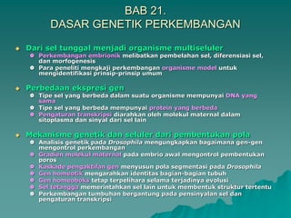 BAB 21.
DASAR GENETIK PERKEMBANGAN
 Dari sel tunggal menjadi organisme multiseluler
 Perkembangan embrionik melibatkan pembelahan sel, diferensiasi sel,
dan morfogenesis
 Para peneliti mengkaji perkembangan organisme model untuk
mengidentifikasi prinsip-prinsip umum
 Perbedaan ekspresi gen
 Tipe sel yang berbeda dalam suatu organisme mempunyai DNA yang
sama
 Tipe sel yang berbeda mempunyai protein yang berbeda
 Pengaturan transkripsi diarahkan oleh molekul maternal dalam
sitoplasma dan sinyal dari sel lain
 Mekanisme genetik dan seluler dari pembentukan pola
 Analisis genetik pada Drosophila mengungkapkan bagaimana gen-gen
mengontrol perkembangan
 Gradien molekul maternal pada embrio awal mengontrol pembentukan
poros
 Kaskade pengaktifan gen menyusun pola segmentasi pada Drosophila
 Gen homeotik mengarahkan identitas bagian-bagian tubuh
 Gen homeoboks tetap terpelihara selama terjadinya evolusi
 Sel tetangga memerintahkan sel lain untuk membentuk struktur tertentu
 Perkembangan tumbuhan bergantung pada pensinyalan sel dan
pengaturan transkripsi
 