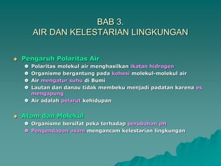 BAB 3.
AIR DAN KELESTARIAN LINGKUNGAN
 Pengaruh Polaritas Air
 Polaritas molekul air menghasilkan ikatan hidrogen
 Organisme bergantung pada kohesi molekul-molekul air
 Air mengatur suhu di Bumi
 Lautan dan danau tidak membeku menjadi padatan karena es
mengapung
 Air adalah pelarut kehidupan
 Atom dan Molekul
 Organisme bersifat peka terhadap perubahan pH
 Pengendapan asam mengancam kelestarian lingkungan
 