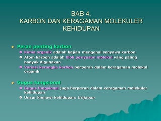BAB 4.
KARBON DAN KERAGAMAN MOLEKULER
KEHIDUPAN
 Peran penting karbon
 Kimia organik adalah kajian mengenai senyawa karbon
 Atom karbon adalah blok penyusun molekul yang paling
banyak digunakan
 Variasi kerangka karbon berperan dalam keragaman molekul
organik
 Gugus fungsional
 Gugus fungsional juga berperan dalam keragaman molekuler
kehidupan
 Unsur kimiawi kehidupan: tinjauan
 