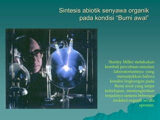 Sintesis abiotik senyawa organik
pada kondisi “Bumi awal”
Stanley Miller melakukan
kembali percobaan simulasi
laboratoriumnya yang
menunjukkan bahwa
kondisi lingkungan pada
Bumi awal yang tanpa
kehidupan, memungkinkan
terjadinya sintesis beberapa
molekul organik secara
spontan.
 