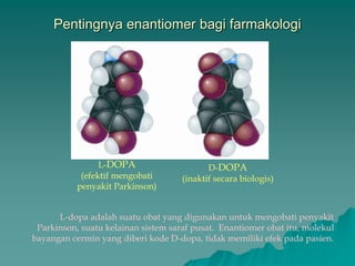 Pentingnya enantiomer bagi farmakologi
L-DOPA
(efektif mengobati
penyakit Parkinson)
D-DOPA
(inaktif secara biologis)
L-dopa adalah suatu obat yang digunakan untuk mengobati penyakit
Parkinson, suatu kelainan sistem saraf pusat. Enantiomer obat itu, molekul
bayangan cermin yang diberi kode D-dopa, tidak memiliki efek pada pasien.
 