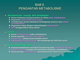 BAB 6.
PENGANTAR METABOLISME
 Metabolisme, energi, dan kehidupan
 Kimia kehidupan diorganisasikan ke dalam jalur metabolisme
 Organisme mentransformasi energi
 Transformasi energi kehidupan berlangsung menurut dua hukum
termodinamika
 Organisme hidup dengan memanfaatkan energi bebas
 ATP menggerakkan kerja seluler
 Enzim
 Enzim mempercepat reaksi metabolisme
 Enzim memiliki substrat yang spesifik
 Tempat aktif adalah pusat katalitik enzim
 Lingkungan fisik dan kimiawi sel mempengaruhi aktivitas enzim
 Kontrol Metabolisme
 Kontrol metabolisme seringkali bergantung pada pengaturan alosterik
 Lokalisasi enzim di dalam sel membantu mengatur metabolisme
 Tema tentang sifat-sifat baru dimanifestasikan dalam kimia kehidupan
 