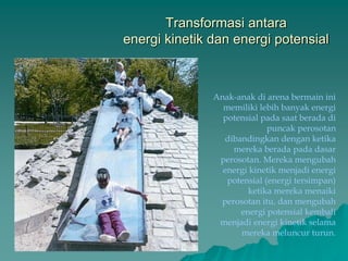 Transformasi antara
energi kinetik dan energi potensial
Anak-anak di arena bermain ini
memiliki lebih banyak energi
potensial pada saat berada di
puncak perosotan
dibandingkan dengan ketika
mereka berada pada dasar
perosotan. Mereka mengubah
energi kinetik menjadi energi
potensial (energi tersimpan)
ketika mereka menaiki
perosotan itu, dan mengubah
energi potensial kembali
menjadi energi kinetik selama
mereka meluncur turun.
 