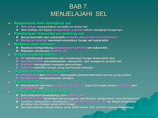 BAB 7.
MENJELAJAHI SEL
 Bagaimana kita mengkaji sel
 Mikroskop menyediakan jendela ke dunia sel
 Ahli biologi sel dapat mengisolasi organel untuk mengkaji fungsinya
 Pandangan menyeluruh tentang sel
 Sel prokariotik dan eukariotik berbeda ukuran dan kerumitannya
 Membran internal memisah-misahkan fungsi sel eukariotik
 Nukleus dan ribosom
 Nukleus mengandung perpustakaan genetik sel eukariotik
 Ribosom menyusun protein sel
 Sistem endomembran
 RE membentuk membran dan melakukan fungsi biosintetik lain
 Aparatus Golgi menyelesaikan, menyortir, dan mengirim produk sel
 Lisosom merupakan ruangan pencernaan
 Vakuola memiliki fungsi yang bermacam-macam
 Organel membran yang lain
 Mitokondria dan kloroplas merupakan pentransformasi energi yang utama
 Peroksisom mengkonsumsi oksigen
 Sitoskeleton
 Sitoskeleton memberi tumpuan struktural, juga berfungsi dalam motilitas dan
pengaturan sel
 Permukaan dan junction sel
 Sel tumbuhan diselubungi oleh dinding sel
 ECM sel hewan berfungsi penyanggaan, perekatan, pergerakan, dan pengaturan
 Junction interseluler membantu mengintegrasikan sel-sel ke dalam tingkatan
struktur dan fungsi yang lebih tinggi
 Sel merupakan satuan hidup yang lebih besar dari jumlah bagian-bagiannya
 
