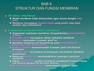 BAB 8.
STRUKTUR DAN FUNGSI MEMBRAN
 Struktur membran
 Model membran telah disesuaikan agar sesuai dengan data
baru
 Membran merupakan mosaik fluida yang terdiri atas lipid,
protein, dan karbohidrat
 Lalulintas yang melintasi membran
 Organisasi molekuler membran mengakibatkan permeabilitas
selektif
 Transpor pasif merupakan difusi melintasi membran
 Osmosis merupakan transpor pasif air
 Bertahan hidupnya sel bergantung pada keseimbangan
penyerapan dan pelepasan air
 Protein spesifik mempermudah transpor pasif zat terlarut
terseleksi
 Transpor aktif merupakan pemompaan zat terlarut melawan
gradiennya
 Beberapa pompa ion membangkitkan tegangan melintasi
membran
 Dalam kotranspor, protein membran mengkopel transpor suatu
zat terlarut dengan zat terlarut lainnya
 Eksositosis dan endositosis mentranspor molekul besar
 