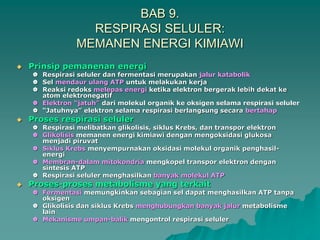 BAB 9.
RESPIRASI SELULER:
MEMANEN ENERGI KIMIAWI
 Prinsip pemanenan energi
 Respirasi seluler dan fermentasi merupakan jalur katabolik
 Sel mendaur ulang ATP untuk melakukan kerja
 Reaksi redoks melepas energi ketika elektron bergerak lebih dekat ke
atom elektronegatif
 Elektron “jatuh” dari molekul organik ke oksigen selama respirasi seluler
 “Jatuhnya” elektron selama respirasi berlangsung secara bertahap
 Proses respirasi seluler
 Respirasi melibatkan glikolisis, siklus Krebs, dan transpor elektron
 Glikolisis memanen energi kimiawi dengan mengoksidasi glukosa
menjadi piruvat
 Siklus Krebs menyempurnakan oksidasi molekul organik penghasil-
energi
 Membran-dalam mitokondria mengkopel transpor elektron dengan
sintesis ATP
 Respirasi seluler menghasilkan banyak molekul ATP
 Proses-proses metabolisme yang terkait
 Fermentasi memungkinkan sebagian sel dapat menghasilkan ATP tanpa
oksigen
 Glikolisis dan siklus Krebs menghubungkan banyak jalur metabolisme
lain
 Mekanisme umpan-balik mengontrol respirasi seluler
 