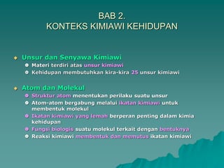 BAB 2.
KONTEKS KIMIAWI KEHIDUPAN
 Unsur dan Senyawa Kimiawi
 Materi terdiri atas unsur kimiawi
 Kehidupan membutuhkan kira-kira 25 unsur kimiawi
 Atom dan Molekul
 Struktur atom menentukan perilaku suatu unsur
 Atom-atom bergabung melalui ikatan kimiawi untuk
membentuk molekul
 Ikatan kimiawi yang lemah berperan penting dalam kimia
kehidupan
 Fungsi biologis suatu molekul terkait dengan bentuknya
 Reaksi kimiawi membentuk dan memutus ikatan kimiawi
 