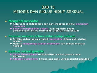 BAB 13.
MEIOSIS DAN SIKLUS HIDUP SEKSUAL
 Mengenal hereditas
 Keturunan mendapatkan gen dari orangtua melalui pewarisan
kromosom
 Sejenis menghasilkan sejenis, kurang lebih: suatu
perbandingan antara reproduksi aseksual dan seksual
 Peranan meiosis dalam siklus hidup seksual
 Fertilisasi dan meiosis terjadi bergantian dalam siklus hidup
seksual
 Meiosis mengurangi jumlah kromosom dari diploid menjadi
haploid
 Sumber variasi genetik
 Siklus hidup seksual menghasilkan variasi genetik pada
keturunan
 Adaptasi evolusioner bergantung pada variasi genetik populasi
 