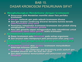 BAB 15.
DASAR KROMOSOM PENURUNAN SIFAT
 Menghubungkan Mendelisme dengan kromosom
 Penurunan sifat Mendelian memiliki dasar fisis perilaku
kromosom
 Morgan melacak gen pada sebuah kromosom khusus
 Gen-gen terpaut cenderung diwarisi bersama karena berada
pada kromosom yang sama
 Pemilahan independen kromosom-kromosom dan pindah silang
menghasilkan rekombinan genetik
 Para ahli genetika dapat menggunakan data rekombinasi untuk
memetakan lokus-lokus genetik suatu kromosom
 Kromosom-kromosom seks
 Dasar kromosom seks bervariasi pada setiap organisme
 Gen terpaut-seks mempunyai pola penurunan sifat yang unik
 Kesalahan dan pengecualian dalam penurunan sifat
kromosom
 Perubahan jumlah atau struktur kromosom menyebabkan
beberapa kelainan genetik
 Efek fenotipik dari beberapa gen tergantung pada apakah gen
tersebut diwarisi dari ibu atau dari ayah
 Gen ekstranukleus menunjukkan pola penurunan sifat non-
Mendelian
 