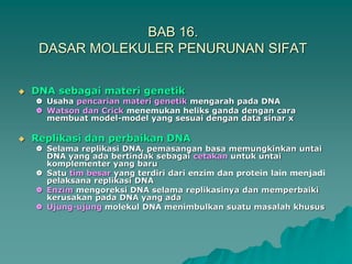 BAB 16.
DASAR MOLEKULER PENURUNAN SIFAT
 DNA sebagai materi genetik
 Usaha pencarian materi genetik mengarah pada DNA
 Watson dan Crick menemukan heliks ganda dengan cara
membuat model-model yang sesuai dengan data sinar x
 Replikasi dan perbaikan DNA
 Selama replikasi DNA, pemasangan basa memungkinkan untai
DNA yang ada bertindak sebagai cetakan untuk untai
komplementer yang baru
 Satu tim besar yang terdiri dari enzim dan protein lain menjadi
pelaksana replikasi DNA
 Enzim mengoreksi DNA selama replikasinya dan memperbaiki
kerusakan pada DNA yang ada
 Ujung-ujung molekul DNA menimbulkan suatu masalah khusus
 