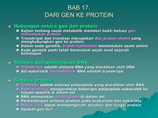 BAB 17.
DARI GEN KE PROTEIN
 Hubungan antara gen dan protein
 Kajian tentang cacat metabolik memberi bukti bahwa gen
menentukan protein
 Transkripsi dan translasi merupakan dua proses utama yang
menghubungkan gen ke protein
 Dalam kode genetik, triplet nukleotida menentukan asam amino
 Kode genetik pasti telah berevolusi sejak awal sejarah
kehidupan
 Sintesis dan pemrosesan DNA
 Transkripsi adalah sintesis RNA yang diarahkan oleh DNA
 Sel eukariotik memodifikasi RNA setelah transkripsi
 Sintesis protein
 Translasi adalah sintesis polipeptida yang diarahkan oleh RNA
 Peptida sinyal mengarahkan beberapa polipeptida eukariotik ke
tujuan spesifik di dalam sel
 RNA memainkan peran ganda di dalam sel
 Perbandingan sintesis protein pada prokariota dan eukariota
 Mutasi titik dapat mempengaruhi struktur dan fungsi protein
 Apakah gen itu?
 
