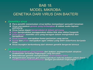 BAB 18.
MODEL MIKROBA:
GENETIKA DARI VIRUS DAN BAKTERI
 Genetika virus
 Para peneliti menemukan virus ketika mempelajari penyakit tanaman
 Virus merupakan genom yang terbungkus di dalam suatu lapisan
pelindung
 Virus hanya dapat bereproduksi di dalam sel inang
 Faga bereproduksi menggunakan siklus litik atau siklus lisogenik
 Virus hewan memiliki cara yang beragam dalam menginfeksi dan
bereplikasi
 Virus tanaman merupakan hama pertanian yang serius
 Viroid dan prion merupakan agen infeksi yang lebih sederhana daripada
virus
 Virus mungkin berkembang dari elemen genetik bergerak lainnya
 Genetika bakteri
 Rentang generasi yang pendek dari bakteri mempermudah adaptasi
evolusioner terhadap lingkungan yang berubah
 Rekombinasi genetik menghasilkan strain bakteri baru
 Pengontrolan ekspresi gen memungkinkan individu bakteri untuk dapat
menyesuaikan metabolismenya dengan perubahan lingkungan
 