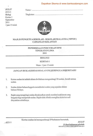 Dapatkan Skema di www.banksoalanspm.com

SULIT                      Nama:
4551/1
Biologi                    Tingkatan
Kertas 1
September
2011
1jam 15mink




            MAJLIS PENGETUA SEKOLAH - SEKOLAH MALAYSIA (MPSM)
                                    CAWANGAN KELANTAN


                              PEPERIKSAAN PERCUBAAN SPM
                                       TINGKATAN LIMA
                                                2011


                                             BIOLOGI

                                            KERTAS 1

                                        Masa: 1jam 15 mink

             JANG AN BUKA KERTAS SOALAN INI SEHINGGADIBERITAHU



1.        Kertassoalan ini adalah dalamdwibaliasa mengandungi 50 soalan. Jawab semua
         soalan.


2.        Soalan dalam bahasaInggeris mendahului soalan yang sepadan dalam
          bahasa Melayu.

3.        Rajah yang mengiringi soalan dimaksudkan untuk memberi maklumat yang
          berguna bagi menjawab soalan. Rajah tidak dilukis mengikut skala kecuali
          dinyatakan sebaliknya.




                      Kertas soalan ini mengandungi 29 halaman bcrcetak.
4551/1                                                                                        SULIT
                                                                         [Lihat halaman sebclah
                                                                   BIOLOGI (1) TING 5 PERCUBAAN SPM 2011
 