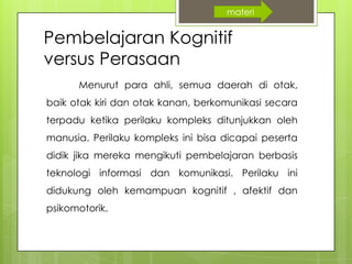 Pembelajaran Kognitif
versus Perasaan
Menurut para ahli, semua daerah di otak,
baik otak kiri dan otak kanan, berkomunikasi secara
terpadu ketika perilaku kompleks ditunjukkan oleh
manusia. Perilaku kompleks ini bisa dicapai peserta
didik jika mereka mengikuti pembelajaran berbasis
teknologi informasi dan komunikasi. Perilaku ini
didukung oleh kemampuan kognitif , afektif dan
psikomotorik.
materi
 