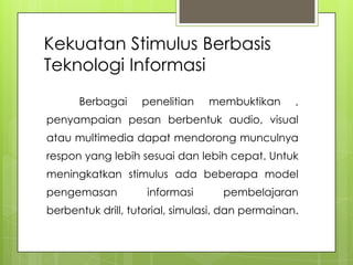 Kekuatan Stimulus Berbasis
Teknologi Informasi
Berbagai penelitian membuktikan ,
penyampaian pesan berbentuk audio, visual
atau multimedia dapat mendorong munculnya
respon yang lebih sesuai dan lebih cepat. Untuk
meningkatkan stimulus ada beberapa model
pengemasan informasi pembelajaran
berbentuk drill, tutorial, simulasi, dan permainan.
 