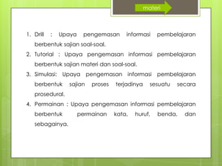1. Drill : Upaya pengemasan informasi pembelajaran
berbentuk sajian soal-soal.
2. Tutorial : Upaya pengemasan informasi pembelajaran
berbentuk sajian materi dan soal-soal.
3. Simulasi: Upaya pengemasan informasi pembelajaran
berbentuk sajian proses terjadinya sesuatu secara
prosedural.
4. Permainan : Upaya pengemasan informasi pembelajaran
berbentuk permainan kata, huruf, benda, dan
sebagainya.
materi
 