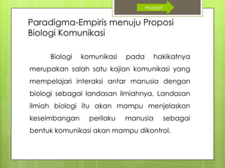 Paradigma-Empiris menuju Proposi
Biologi Komunikasi
Biologi komunikasi pada hakikatnya
merupakan salah satu kajian komunikasi yang
mempelajari interaksi antar manusia dengan
biologi sebagai landasan ilmiahnya. Landasan
ilmiah biologi itu akan mampu menjelaskan
keseimbangan perilaku manusia sebagai
bentuk komunikasi akan mampu dikontrol.
materi
 