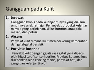 Gangguan pada Kulit
1. Jerawat
Gangguan kronis pada kelenjar minyak yang dialami
umumnya anak remaja. Penyebab : produksi kelenjar
minyak yang berlebihan, siklus hormon, atau pola
makan, dan polusi.
2. Aksem
Penyakit kulit dimana kulit menjadi kering kemerahan
dan gatal-gatal bersisik.
3. Purivitus kutanea
Penyakit kulit dengan gejala rasa gatal yang dipacu
oleh iritasi saraf sensori porifer. Pruvitus kutanea juga
disebabkan oleh kencing manis, penyakit hati, dan
gangguan kelenjar tiroid.
 