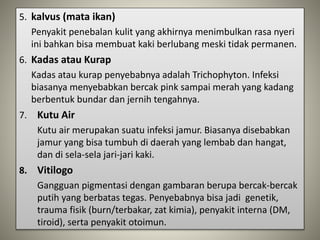 5. kalvus (mata ikan)
Penyakit penebalan kulit yang akhirnya menimbulkan rasa nyeri
ini bahkan bisa membuat kaki berlubang meski tidak permanen.
6. Kadas atau Kurap
Kadas atau kurap penyebabnya adalah Trichophyton. Infeksi
biasanya menyebabkan bercak pink sampai merah yang kadang
berbentuk bundar dan jernih tengahnya.
7. Kutu Air
Kutu air merupakan suatu infeksi jamur. Biasanya disebabkan
jamur yang bisa tumbuh di daerah yang lembab dan hangat,
dan di sela-sela jari-jari kaki.
8. Vitilogo
Gangguan pigmentasi dengan gambaran berupa bercak-bercak
putih yang berbatas tegas. Penyebabnya bisa jadi genetik,
trauma fisik (burn/terbakar, zat kimia), penyakit interna (DM,
tiroid), serta penyakit otoimun.
 