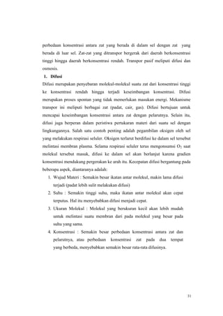 31
perbedaan konsentrasi antara zat yang berada di dalam sel dengan zat yang
berada di luar sel. Zat-zat yang ditranspor bergerak dari daerah berkonsentrasi
tinggi hingga daerah berkonsentrasi rendah. Transpor pasif meliputi difusi dan
osmosis.
1. Difusi
Difusi merupakan penyebaran molekul-molekul suatu zat dari konsentrasi tinggi
ke konsentrasi rendah hingga terjadi keseimbangan konsentrasi. Difusi
merupakan proses spontan yang tidak memerlukan masukan energi. Mekanisme
transpor ini meliputi berbagai zat (padat, cair, gas). Difusi bertujuan untuk
mencapai keseimbangan konsentrasi antara zat dengan pelarutnya. Selain itu,
difusi juga berperan dalam peristiwa pertukaran materi dari suatu sel dengan
lingkungannya. Salah satu contoh penting adalah pegambilan oksigen oleh sel
yang melakukan respirasi seluler. Oksigen terlarut berdifusi ke dalam sel tersebut
melintasi membran plasma. Selama respirasi seluler terus mengonsumsi O2 saat
molekul tersebut masuk, difusi ke dalam sel akan berlanjut karena gradien
konsentrasi mendukung pergerakan ke arah itu. Kecepatan difusi bergantung pada
beberapa aspek, diantaranya adalah:
1. Wujud Materi : Semakin besar ikatan antar molekul, makin lama difusi
terjadi (padat lebih sulit melakukan difusi)
2. Suhu : Semakin tinggi suhu, maka ikatan antar molekul akan cepat
terputus. Hal itu menyebabkan difusi menjadi cepat.
3. Ukuran Molekul : Molekul yang berukuran kecil akan lebih mudah
untuk melintasi suatu membran dari pada molekul yang besar pada
suhu yang sama.
4. Konsentrasi : Semakin besar perbedaan konsentrasi antara zat dan
pelarutnya, atau perbedaan konsentrasi zat pada dua tempat
yang berbeda, menyebabkan semakin besar rata-rata difusinya.
 