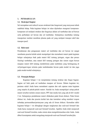 1
1. PENDAHULUAN
1.1. Deskripsi Singkat
Sel merupakan unit terkecil secara struktural dan fungsional yang menyusun tubuh
makhluk hidup. Pada kegiatan belajar ini akan dijelaskan mengenai komponen-
komponen sel meliputi struktur dan fungsinya dalam sel tumbuhan dan sel hewan
serta perbedaan sel hewan dan sel tumbuhan. Selanjutnya membahas tentang
transportasi melalui membran plasma pada sel yang meliputi transpor aktif dan
transpor pasif.
1.2. Relevansi
Pemahaman dan penguasaan materi sel tumbuhan dan sel hewan ini sangat
membantu peserta kuliah untuk mempelajari dan memahami materi pada kegiatan
belajar selanjutnya baik pada materi kb2 tentang jaringan, organ dan proses
fisiologi tumbuhan, atau materi kb3 tentang jaringan dan sistem organ hewan
maupun materi kb4 tentang metabolisme pada tumbuhan yang berlangsung di
sel/jaringan/organ tertentu pada tumbuhandan hewan pada modul ini dan juga
pada modul-modul selanjutnya.
1.3. Petunjuk Belajar
Kegiatan belajar 1 ini menjelaskan tentang struktur dan fungsi bagian-
bagian sel baik pada sel tumbuhan maupun sel hewan. Dalam kegiatan ini,
pertama sekali Anda harus memahami capaian dan sub capaian mata kegiatan
yang terpola di pokok-pokok materi. Setelah itu Anda mempelajari setiap pokok
materi tersebut melalui uraian materi, PPT dan media lain yang ada di kb1 modul
2 ini. Selanjutnya pendalaman materi dilakukan pada forum diskusi. Pada forum
diskusi ini, Anda dan peserta kuliah lain dan instruktur saling memberi respon
terhadap permasalahan/pertanyaan yang ada di forum diskusi. Kemudian akhir
kegiatan belajar 1 ini dilengkapi dengan rangkuman dan soal-soal formatif dan
Anda harus menjawab soal-soal formatif tersebut. Apabila Anda telah menjawab
soal-soal formatif tersebut, maka sistem akan menginformasikan nilai Anda. Anda
diberi kesempatan untuk mengulang menjawab soal-soal formatif tersebut jika
 