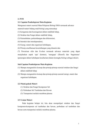 3
2. INTI
2.1 Capaian Pembelajaran Mata Kegiatan
Menguasai materi esensial Mata Pelajaran Biologi SMA termasuk advance
material materi bidang studi biologi yang mencakup
(1) keragaman dan keseragaman dalam makhluk hidup,
(2) Struktur dan Fungsi dalam makhluk hidup,
(3) Pertumbuhan, perkembangan dan diferensiasi,
(4) Interaksi dan interdependensi,
(5) Energi, materi dan organisasi kehidupan,
(6) Prinsip emeliharaan keseimbangan yang dinamis dan
(7) Pewarisan sifat dan Evolusi termasuk advance materials yang dapat
menjelaskan aspek ‘apa’ (konten), ‘mengapa’ (filosofi) dan ‘bagaimana’
(penerapan dalam kehidupan keseharian) dalam kerangka biologi sebagai inkuiri;
Sub Capaian Pembelajaran Mata Kegiatan
(1) Mampu menganalisis konsep dan prinsip-prinsip esensial struktur dan fungsi
dalam makhluk hidup
(2) Mampu menganalisis konsep dan prinsip-prinsip esensial energi, materi dan
organisasi kehidupan.
2.2 Pokok-pokok Materi
(1) Struktur dan Fungsi Komponen Sel
(2) Perbedaan Sel Tumbuhan dan Hewan
(3) Transportasi melalui membran plasma
2.3 Uraian Materi
Pada kegiatan belajar ini, kita akan mempelajari struktur dan fungsi
komponen-komponen sel tumbuhan dan hewan, perbedaan sel tumbuhan dan
hewan serta transportasi melalui membran plasma.
 