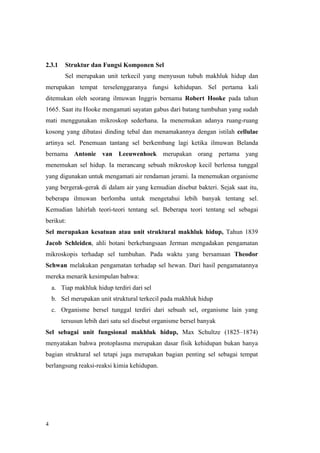 4
2.3.1 Struktur dan Fungsi Komponen Sel
Sel merupakan unit terkecil yang menyusun tubuh makhluk hidup dan
merupakan tempat terselenggaranya fungsi kehidupan. Sel pertama kali
ditemukan oleh seorang ilmuwan Inggris bernama Robert Hooke pada tahun
1665. Saat itu Hooke mengamati sayatan gabus dari batang tumbuhan yang sudah
mati menggunakan mikroskop sederhana. Ia menemukan adanya ruang-ruang
kosong yang dibatasi dinding tebal dan menamakannya dengan istilah cellulae
artinya sel. Penemuan tantang sel berkembang lagi ketika ilmuwan Belanda
bernama Antonie van Leeuwenhoek merupakan orang pertama yang
menemukan sel hidup. Ia merancang sebuah mikroskop kecil berlensa tunggal
yang digunakan untuk mengamati air rendaman jerami. Ia menemukan organisme
yang bergerak-gerak di dalam air yang kemudian disebut bakteri. Sejak saat itu,
beberapa ilmuwan berlomba untuk mengetahui lebih banyak tentang sel.
Kemudian lahirlah teori-teori tentang sel. Beberapa teori tentang sel sebagai
berikut:
Sel merupakan kesatuan atau unit struktural makhluk hidup, Tahun 1839
Jacob Schleiden, ahli botani berkebangsaan Jerman mengadakan pengamatan
mikroskopis terhadap sel tumbuhan. Pada waktu yang bersamaan Theodor
Schwan melakukan pengamatan terhadap sel hewan. Dari hasil pengamatannya
mereka menarik kesimpulan bahwa:
a. Tiap makhluk hidup terdiri dari sel
b. Sel merupakan unit struktural terkecil pada makhluk hidup
c. Organisme bersel tunggal terdiri dari sebuah sel, organisme lain yang
tersusun lebih dari satu sel disebut organisme bersel banyak
Sel sebagai unit fungsional makhluk hidup, Max Schultze (1825–1874)
menyatakan bahwa protoplasma merupakan dasar fisik kehidupan bukan hanya
bagian struktural sel tetapi juga merupakan bagian penting sel sebagai tempat
berlangsung reaksi-reaksi kimia kehidupan.
 