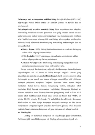 5
Sel sebagai unit pertumbuhan makhluk hidup Rudolph Virchow (1821–1902)
berpendapat bahwa omnis cellula ex cellulae (semua sel berasal dari sel
sebelumnya).
Sel sebagai unit hereditas makhluk hidup Ilmu pengetahuan dan teknologi
mendorong penemuan unit-unit penurunan sifat yang terdapat dalam nukleus,
yaitu kromosom. Dalam kromosom terdapat gen yang merupakan unit pembawa
sifat. Melalui penemuan ini muncullah teori bahwa sel merupakan unit hereditas
makhluk hidup. Penemuan-penemuan yang mendukung perkembangan teori sel
sebagai berikut.
• Robert Brown (1812), Biolog Skotlandia menemukan benda kecil terapung
dalam cairan sel yang disebut nukleus
• Felix Durjadin (1835) beranggapan bahwa bagian terpenting sel adalah
cairan sel yang sekarang disebut protoplasma
• Johanes Purkinye (1787–1869) orang pertama yang mengajukan istilah
protoplasma untuk menamai bahan embrional sel telur.
Secara struktural dan fungsional, sel terdiri dari komponen bahan kimia dan
organel-organel sel. Di dalam sel hidup terdapat senyawa kimiawi yang
dihasilkan dari aktivitas sel, disebut biomolekul. Seluruh senyawa tersebut saling
berinteraksi secara terarah dan teratur sehingga menunjukkan ciri kehidupan.
Terdapat perbedaan komposisi senyawa penyusun tubuh hewan dengan
tumbuhan. Tubuh hewan banyak mengandung protein, sedangkan tubuh
tumbuhan lebih banyak mengandung karbohidrat. Komponen kimiawi sel
tersebut merupakan unsur dan senyawa dasar yang penting untuk aktivitas sel di
dalam tubuh makhluk hidup. Bahan dasar sebuah sel terdiri dari 70-85% air,
sekitar 10-20% protein, 2% lemak, 1% karbohidrat dan elektrolit. Komponen
kimia dalam sel dapat berupa komponen anorganik (misalnya air dan ion-ion
mineral) dan komponen organik (misalnya karbohidrat, protein, lipida dan asam
nukleat). Secara struktural, komponen sel yang menyusun sel sebagai baerikut:
a) Dinding Sel
Dinding sel merupakan komponen sel yang terdapat pada sel tumbuhan.
Sel hewan tidak memiliki komponen ini. Dinding sel menentukan bentuk sel,
 