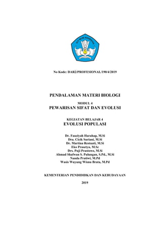 No Kode: DAR2/PROFESIONAL/190/4/2019
PENDALAMAN MATERI BIOLOGI
MODUL 4
PEWARISAN SIFAT DAN EVOLUSI
KEGIATAN BELAJAR 4
EVOLUSI POPULASI
Dr. Fauziyah Harahap, M.Si
Dra. Cicik Suriani, M.Si
Dr. Martina Restuati, M.Si
Eko Prasetya, M.Sc
Drs. Puji Prastowo, M.Si
Ahmad Shafwan S. Pulungan, S.Pd., M.Si
Nanda Pratiwi, M.Pd
Wasis Wuyung Wisnu Brata, M.Pd
KEMENTERIAN PENDIDIDKAN DAN KEBUDAYAAN
2019
 