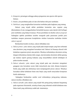 6
4. Kompetisi; persaingan sehingga adanya pengusiran satu species oleh species
lainnya.
5. Reaksi; yitu perubahan pada ciri dan sifat habitat oleh jenis tumbuhan.
6. Stabilisasi; yang menghasilkan komunitas tumbuhan pada tingkatan yang matang.
Suksesi yang terjadi akibat perubahan komunitas atau vegetasi yang
dikemukakan di atas menggambarkan bertambah kayanya suatu daerah oleh berbagai
jenis tumbuhan yang hidup di atasnya. Proses perubahan ini disebut suksesi progresif.
Sedangkan apabila perubahan tersebut mengarah pada penurunan jumlah jenis
tumbuhan maupun penurunan kompleksitas struktur komunitas tumbuhan disebut
suksesi regresif.
Berdasarkan kondisi awalnya, suksesi dibedakan atas:
a. Suksesi primer; yaitu suksesi yang terjadi pada tempat-tempat yang baru terbentuk
atau ekosistem yang mengalami kerusakan total. Suksesi ini biasanya diawali oleh
kehadiran organisme pionir atau perintis. Misalnya terbentuknya ekosistem seiring
dengan terbentuknya daratan delta sungai, atau kerusakan ekosistem akibat gunung
api meletus seperti gunung krakatau yang menyebabkan seluruh kehidupan di
pulau tersebut musnah.
b. Suksesi sekunder; yaitu suksesi yang terjadi pada saat ekosistem mengalami
gangguan atau kerusakan secara tidak menyeluruh atau total, dimana komposisi
biotik yang sudah ada sebelumnya turut mempengaruhi proses suksesi. Misalnya
kerusakan akibat kebakaran hutan atau banjir yang masih menyisakan komponen
biotik sebelumnya.
Sedangkan berdasarkan sumber awal terbentuknya jaring-jaring makanan,
suksesi tersebut, dibedakan atas:
a. Suksesi autrofik; yaitu suksesi yang terjadi bila jaring-jaring makanan bergantung
pada organisme fotosintetik, misalnya hutan yang terbentuk setelah kebakaran atau
bekas tanah yang sebelumnya sudah ada tanamannya.
 