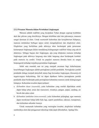 8
2.3.2 Peranan Manusia dalam Perubahan Lingkungan
Manusia adalah makhluk yang diciptakan Tuhan dengan segenap kelebihan
akal dan pikiran yang dimilikinya. Dengan kelebihan akal dan pikirannya, manusia
sangat dominan di alam. Untuk memenuhi kebutuhan dan kesejahteraan hidupnya,
manusia melakukan berbagai upaya untuk mengeksplorasi dan eksploitasi alam.
Eksploitasi yang berlebihan pada akhirnya akan berdampak pada penurunan
kemampuan lingkungan dalam mendukung kelangsungan makhluk hidup yang ada di
dalamnya. Sebagai bagian dari lingkungan, apa yang dilakukan manusia terhadap
lingkungan pada akhirnya langsung atau tidak langsung akan berdampak kembali
pada manusia itu sendiri. Untuk itu populasi manusia dimuka bumi ini sangat
berpengaruh terhadap terjadinya perubahan lingkungan.
Salah satu masalah saat ini yang menjadi ancaman bagi keberlanjutan
keseimbangan lingkungan adalah peningkatan jumlah penduduk. Peningkatan jumlah
penduduk diduga menjadi penyebab utama bagi kerusakan lingkungan, khususnya di
negara-negara berkembang. Hal ini dapat dipahami bahwa peningkatan jumlah
penduduk akan berdampak pada peningkatan kebutuhan manusia untuk kelangsungan
hidupnya. Kebutuhan tersebut dapat meliputi:
a. Kebutuhan dasar (essensial), yaitu kebutuhan yang mutlak diperlukan untuk
dapat hidup sehat, aman dan manusiawi, misalnya; pangan, papan, sandang, air
bersih dan udara sehat
b. Kebutuhan tambahan (non-essensial), yaitu kebutuhan pelengkap, agar manusia
dapat menikmati hidup lebih baik lagi, seperti pendidikan, rekreasi, transportasi,
dan kebutuhan sekunder lainnya.
Untuk memenuhi kebutuhan yang meningkat tersebut, eksploitasi terhadap
sumberdaya alam dan penggunaan teknologi tidak dapat dihindarkan. Apalagi bila
 