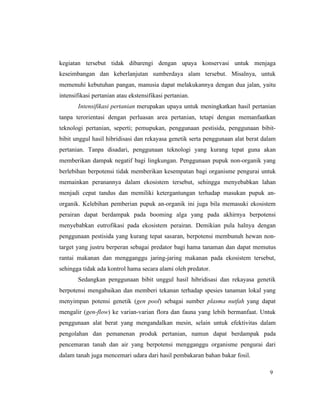 9
kegiatan tersebut tidak dibarengi dengan upaya konservasi untuk menjaga
keseimbangan dan keberlanjutan sumberdaya alam tersebut. Misalnya, untuk
memenuhi kebutuhan pangan, manusia dapat melakukannya dengan dua jalan, yaitu
intensifikasi pertanian atau ekstensifikasi pertanian.
Intensifikasi pertanian merupakan upaya untuk meningkatkan hasil pertanian
tanpa terorientasi dengan perluasan area pertanian, tetapi dengan memanfaatkan
teknologi pertanian, seperti; pemupukan, penggunaan pestisida, penggunaan bibit-
bibit unggul hasil hibridisasi dan rekayasa genetik serta penggunaan alat berat dalam
pertanian. Tanpa disadari, penggunaan teknologi yang kurang tepat guna akan
memberikan dampak negatif bagi lingkungan. Penggunaan pupuk non-organik yang
berlebihan berpotensi tidak memberikan kesempatan bagi organisme pengurai untuk
memainkan peranannya dalam ekosistem tersebut, sehingga menyebabkan lahan
menjadi cepat tandus dan memiliki ketergantungan terhadap masukan pupuk an-
organik. Kelebihan pemberian pupuk an-organik ini juga bila memasuki ekosistem
perairan dapat berdampak pada booming alga yang pada akhirnya berpotensi
menyebabkan eutrofikasi pada ekosistem perairan. Demikian pula halnya dengan
penggunaan pestisida yang kurang tepat sasaran, berpotensi membunuh hewan non-
target yang justru berperan sebagai predator bagi hama tanaman dan dapat memutus
rantai makanan dan mengganggu jaring-jaring makanan pada ekosistem tersebut,
sehingga tidak ada kontrol hama secara alami oleh predator.
Sedangkan penggunaan bibit unggul hasil hibridisasi dan rekayasa genetik
berpotensi mengabaikan dan memberi tekanan terhadap spesies tanaman lokal yang
menyimpan potensi genetik (gen pool) sebagai sumber plasma nutfah yang dapat
mengalir (gen-flow) ke varian-varian flora dan fauna yang lebih bermanfaat. Untuk
penggunaan alat berat yang mengandalkan mesin, selain untuk efektivitas dalam
pengolahan dan pemanenan produk pertanian, namun dapat berdampak pada
pencemaran tanah dan air yang berpotensi mengganggu organisme pengurai dari
dalam tanah juga mencemari udara dari hasil pembakaran bahan bakar fosil.
 