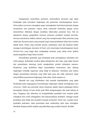 10
Sebagaimana intensifikasi pertanian, ekstensifikasi pertanian juga dapat
berdampak pada kerusakan lingkungan dan penurunan keanekaragaman hayati.
Ekstensifikasi pertanian merupakan upaya meningkatkan hasil-hasil pertanian dengan
memperluas area pertanian. Upaya untuk memenuhi kebutuhan pangan secara
ekstensifikasi dilakukan dengan membuka lahan-lahan pertanian baru. Hal ini
diperparah dengan pengubahan kawasan pertanian produktif menjadi kawasan-
kawasan pemukiman bahkan industri yang kian mempersempit lahan pertanian yang
sudah ada. Kawasan utama yang menjadi target utama pembukaan lahan baru tersebut
adalah hutan. Hutan yang memiliki potensi sumberdaya alam dan berperan dalam
menjaga keseimbangan ekosistem di bumi serta menyimpan keanekaragaman hayati
(biodiversity) yang tinggi akan menghadapi ancaman yang cukup serius apabila
terjadi pengalihan fungsi hutan tersebut.
Pertumbuhan penduduk juga berdampak pada meningkatnya kebutuhan lain
selain pangan. Kebutuhan tersebut dapat dieksploitasi dari alam, juga dapat berasal
dari pemanfaatan teknologi untuk menghasilkan produk kebutuhan manusia.
Eksploitasi yang berlebihan dapat menyebabkan menurunnya daya dukung
lingkungan terhadap organisme yang hidup di dalamnya. Demikian pula halnya
dengan pemanfaatan teknologi yang tidak tepat guna dan tidak terkontrol, dapat
menyebabkan pencemaran lingkungan, baik udara, tanah maupun air.
Masalah lain yang ditimbulkan oleh masalah kependudukan yang dapat
berdampak pada terganggunya keseimbangan lingkungan adalah meningkatnya arus
urbanisasi. Salah satu penyebab utama urbanisasi adalah adanya pandangan bahwa
kesempatan bekerja di kota dinilai jauh lebih menguntungkan dari pada bekerja di
desa. Tingginya laju urbanisasi ini mengakibatkan penduduk kota semakin padat
sedangkan desa mulai ditinggalkan oleh pekerja-pekerja produktif, sehingga terjadi
perubahan pola hidup dari produktif menjadi konsumtif. Disisi lain, semakin besar
penduduk perkotaan, maka permintaan akan sumberdaya alam akan meningkat,
ditambah dengan jumlah sampah yang dihasilkan juga semakin banyak. Ketidak-
 