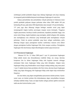 11
seimbangan jumlah penduduk dengan daya dukung lingkungan serta daya tampung
ini mengarah pada ketidakberlanjutan keseimbangan lingkungan di suatu kota.
Adanya pertumbuhan dan pertambahan wilayah perkotaan di Indonesia (rasio
jumlah penduduk pedesaan dengan perkotaan tahun tahun 2000 adalah 140 juta
berbanding 80 juta, pada tahun 2020 diperkirakan akan menjadi 125 juta berbanding
137 juta) juga akan dibarengi dengan berbagai masalah sosial yang dapat
mempengaruhi tingkat kualitas perorangan maupun secara kelompok. Tingginya
tingkat pencemaran, buruknya kondisi pemukiman, kepadatan penduduk tinggi, rasa
aman mulai hilang, tingkat kejahatan yang meningkat, adalah sebagian efek samping
atas meningkatnya arus urbanisasi yang berdampak pada meningkatnya wilayah
perkotaan. Untuk itu potensi penduduk yang besar sebagai sumberdaya, perlu
dibarengi dengan upaya peningkatan kualitas sumberdaya manusia serta diikuti
dengan peningkatan kualitas lingkungan fisik, biota maupun sosialnya. Peningkatan
lingkungan fisik dan biotanya dapat dikembangkan melalui upaya konservasi.
2.3.3 Pencemaran Lingkungan
Menurut UU No. 32 Tahun 2009 pasal 1 ayat 14, pencemaran lingkungan
hidup adalah masuk atau dimasukkannya makhluk hidup, zat, energi, dan/atau
komponen lain ke dalam lingkungan hidup oleh kegiatan manusia sehingga
melampaui baku mutu lingkungan hidup yang telah ditetapkan. Adapun mutu
lingkungan hidup yang dimaksudkan sesuai dengan undang-undang yang sama pasal
1 ayat 15 adalah ukuran batas perubahan sifat fisik, kimia, dan/atau hayati lingkungan
hidup yang dapat ditenggang oleh lingkungan hidup untuk dapat tetap melestarikan
fungsinya.
Zat atau bahan yang dapat mengakibatkan pencemaran disebut polutan. Syarat-
syarat suatu zat disebut polutan bila keberadaannya dapat menyebabkan kerugian
terhadap makhluk hidup. Suatu zat dapat disebut sebagai polutan apabila memenuhi
salah satu dari kriteria berikut, yaitu:
 