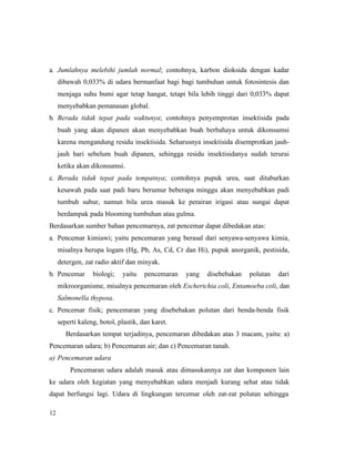 12
a. Jumlahnya melebihi jumlah normal; contohnya, karbon dioksida dengan kadar
dibawah 0,033% di udara bermanfaat bagi bagi tumbuhan untuk fotosintesis dan
menjaga suhu bumi agar tetap hangat, tetapi bila lebih tinggi dari 0,033% dapat
menyebabkan pemanasan global.
b. Berada tidak tepat pada waktunya; contohnya penyemprotan insektisida pada
buah yang akan dipanen akan menyebabkan buah berbahaya untuk dikonsumsi
karena mengandung residu insektisida. Seharusnya insektisida disemprotkan jauh-
jauh hari sebelum buah dipanen, sehingga residu insektisidanya sudah terurai
ketika akan dikonsumsi.
c. Berada tidak tepat pada tempatnya; contohnya pupuk urea, saat ditaburkan
kesawah pada saat padi baru berumur beberapa minggu akan menyebabkan padi
tumbuh subur, namun bila urea masuk ke perairan irigasi atau sungai dapat
berdampak pada blooming tumbuhan atau gulma.
Berdasarkan sumber bahan pencemarnya, zat pencemar dapat dibedakan atas:
a. Pencemar kimiawi; yaitu pencemaran yang berasal dari senyawa-senyawa kimia,
misalnya berupa logam (Hg, Pb, As, Cd, Cr dan Hi), pupuk anorganik, pestisida,
detergen, zat radio aktif dan minyak.
b. Pencemar biologi; yaitu pencemaran yang disebebakan polutan dari
mikroorganisme, misalnya pencemaran oleh Escherichia coli, Entamoeba coli, dan
Salmonella thyposa.
c. Pencemar fisik; pencemaran yang disebebakan polutan dari benda-benda fisik
seperti kaleng, botol, plastik, dan karet.
Berdasarkan tempat terjadinya, pencemaran dibedakan atas 3 macam, yaitu: a)
Pencemaran udara; b) Pencemaran air; dan c) Pencemaran tanah.
a) Pencemaran udara
Pencemaran udara adalah masuk atau dimasukannya zat dan komponen lain
ke udara oleh kegiatan yang menyebabkan udara menjadi kurang sehat atau tidak
dapat berfungsi lagi. Udara di lingkungan tercemar oleh zat-zat polutan sehingga
 