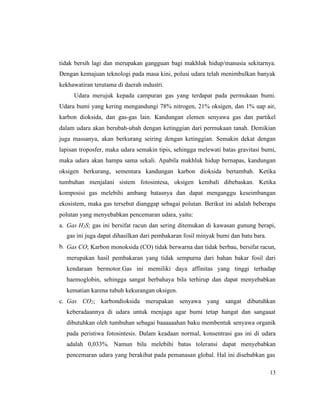 13
tidak bersih lagi dan merupakan gangguan bagi makhluk hidup/manusia sekitarnya.
Dengan kemajuan teknologi pada masa kini, polusi udara telah menimbulkan banyak
kekhawatiran terutama di daerah industri.
Udara merujuk kepada campuran gas yang terdapat pada permukaan bumi.
Udara bumi yang kering mengandungi 78% nitrogen, 21% oksigen, dan 1% uap air,
karbon dioksida, dan gas-gas lain. Kandungan elemen senyawa gas dan partikel
dalam udara akan berubah-ubah dengan ketinggian dari permukaan tanah. Demikian
juga massanya, akan berkurang seiring dengan ketinggian. Semakin dekat dengan
lapisan troposfer, maka udara semakin tipis, sehingga melewati batas gravitasi bumi,
maka udara akan hampa sama sekali. Apabila makhluk hidup bernapas, kandungan
oksigen berkurang, sementara kandungan karbon dioksida bertambah. Ketika
tumbuhan menjalani sistem fotosintesa, oksigen kembali dibebaskan. Ketika
komposisi gas melebihi ambang batasnya dan dapat menganggu keseimbangan
ekosistem, maka gas tersebut dianggap sebagai polutan. Berikut ini adalah beberapa
polutan yang menyebabkan pencemaran udara, yaitu:
a. Gas H2S; gas ini bersifat racun dan sering ditemukan di kawasan gunung berapi,
gas ini juga dapat dihasilkan dari pembakaran fosil minyak bumi dan batu bara.
b. Gas CO; Karbon monoksida (CO) tidak berwarna dan tidak berbau, bersifat racun,
merupakan hasil pembakaran yang tidak sempurna dari bahan bakar fosil dari
kendaraan bermotor.Gas ini memiliki daya affinitas yang tinggi terhadap
haemoglobin, sehingga sangat berbahaya bila terhirup dan dapat menyebabkan
kematian karena tubuh kekurangan oksigen.
c. Gas CO2; karbondioksida merupakan senyawa yang sangat dibutuhkan
keberadaannya di udara untuk menjaga agar bumi tetap hangat dan sangaaat
dibutuhkan oleh tumbuhan sebagai baaaaaahan baku membentuk senyawa organik
pada peristiwa fotosintesis. Dalam keadaan normal, konsentrasi gas ini di udara
adalah 0,033%. Namun bila melebihi batas toleransi dapat menyebabkan
pencemaran udara yang berakibat pada pemanasan global. Hal ini disebabkan gas
 