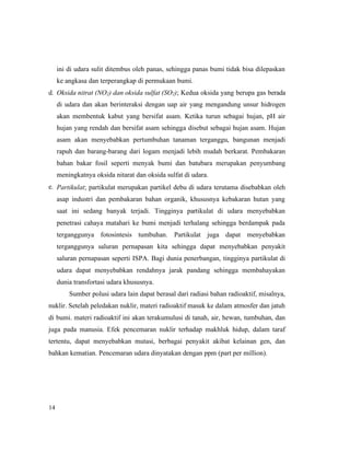 14
ini di udara sulit ditembus oleh panas, sehingga panas bumi tidak bisa dilepaskan
ke angkasa dan terperangkap di permukaan bumi.
d. Oksida nitrat (NO2) dan oksida sulfat (SO2); Kedua oksida yang berupa gas berada
di udara dan akan berinteraksi dengan uap air yang mengandung unsur hidrogen
akan membentuk kabut yang bersifat asam. Ketika turun sebagai hujan, pH air
hujan yang rendah dan bersifat asam sehingga disebut sebagai hujan asam. Hujan
asam akan menyebabkan pertumbuhan tanaman terganggu, bangunan menjadi
rapuh dan barang-barang dari logam menjadi lebih mudah berkarat. Pembakaran
bahan bakar fosil seperti menyak bumi dan batubara merupakan penyumbang
meningkatnya oksida nitarat dan oksida sulfat di udara.
e. Partikulat; partikulat merupakan partikel debu di udara terutama disebabkan oleh
asap industri dan pembakaran bahan organik, khususnya kebakaran hutan yang
saat ini sedang banyak terjadi. Tingginya partikulat di udara menyebabkan
penetrasi cahaya matahari ke bumi menjadi terhalang sehingga berdampak pada
terganggunya fotosintesis tumbuhan. Partikulat juga dapat menyebabkan
terganggunya saluran pernapasan kita sehingga dapat menyebabkan penyakit
saluran pernapasan seperti ISPA. Bagi dunia penerbangan, tingginya partikulat di
udara dapat menyebabkan rendahnya jarak pandang sehingga membahayakan
dunia transfortasi udara khususnya.
Sumber polusi udara lain dapat berasal dari radiasi bahan radioaktif, misalnya,
nuklir. Setelah peledakan nuklir, materi radioaktif masuk ke dalam atmosfer dan jatuh
di bumi. materi radioaktif ini akan terakumulusi di tanah, air, hewan, tumbuhan, dan
juga pada manusia. Efek pencemaran nuklir terhadap makhluk hidup, dalam taraf
tertentu, dapat menyebabkan mutasi, berbagai penyakit akibat kelainan gen, dan
bahkan kematian. Pencemaran udara dinyatakan dengan ppm (part per million).
 