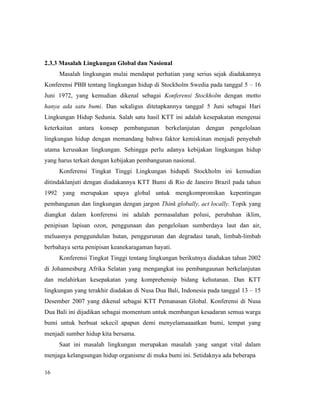 16
2.3.3 Masalah Lingkungan Global dan Nasional
Masalah lingkungan mulai mendapat perhatian yang serius sejak diadakannya
Konferensi PBB tentang lingkungan hidup di Stockholm Swedia pada tanggal 5 – 16
Juni 1972, yang kemudian dikenal sebagai Konferensi Stockholm dengan motto
hanya ada satu bumi. Dan sekaligus ditetapkannya tanggal 5 Juni sebagai Hari
Lingkungan Hidup Sedunia. Salah satu hasil KTT ini adalah kesepakatan mengenai
keterkaitan antara konsep pembangunan berkelanjutan dengan pengelolaan
lingkungan hidup dengan memandang bahwa faktor kemiskinan menjadi penyebab
utama kerusakan lingkungan. Sehingga perlu adanya kebijakan lingkungan hidup
yang harus terkait dengan kebijakan pembangunan nasional.
Konferensi Tingkat Tinggi Lingkungan hidupdi Stockholm ini kemudian
ditindaklanjuti dengan diadakannya KTT Bumi di Rio de Janeiro Brazil pada tahun
1992 yang merupakan upaya global untuk mengkompromikan kepentingan
pembangunan dan lingkungan dengan jargon Think globally, act locally. Topik yang
diangkat dalam konferensi ini adalah permasalahan polusi, perubahan iklim,
penipisan lapisan ozon, penggunaan dan pengelolaan sumberdaya laut dan air,
meluasnya penggundulan hutan, penggurunan dan degradasi tanah, limbah-limbah
berbahaya serta penipisan keanekaragaman hayati.
Konferensi Tingkat Tinggi tentang lingkungan berikutnya diadakan tahun 2002
di Johannesburg Afrika Selatan yang mengangkat isu pembangaunan berkelanjutan
dan melahirkan kesepakatan yang komprehensip bidang kehutanan. Dan KTT
lingkungan yang terakhir diadakan di Nusa Dua Bali, Indonesia pada tanggal 13 – 15
Desember 2007 yang dikenal sebagai KTT Pemanasan Global. Konferensi di Nusa
Dua Bali ini dijadikan sebagai momentum untuk membangun kesadaran semua warga
bumi untuk berbuat sekecil apapun demi menyelamaaaatkan bumi, tempat yang
menjadi sumber hidup kita bersama.
Saat ini masalah lingkungan merupakan masalah yang sangat vital dalam
menjaga kelangsungan hidup organisme di muka bumi ini. Setidaknya ada beberapa
 