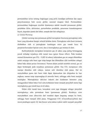 17
permasalahan serius tentang lingkungan yang perlu mendapat perhatian dan uapya
penyelesaiannya baik secara global, nasional muapun lokal. Permasalahan-
permasalahan lingkungan tersebut diantaranya adalah masalah pemanasan global,
perubahan iklim, deforestasi, pertumbuhan penduduk, penurunan keanekaragaman
hayati, degradasi pantai dan lahan, sampah dan lain sebagainya.
a) Global Warming
Global warming atau pemanasan global merupakan fenomena peningkatan suhu
bumi yang dirasakan hampir seluruh belahan dunia. Peningkatan suhu bumi terutama
disebabkan oleh a) peningkatan kandungan emisi gas rumah kaca; b)
penipisan/kerusakan lapisan ozon; dan c) meningkatnya gas metana di alam.
Karbondioksida merupakan komponen gas di udara yang paling bertanggung
jawab terhadap terjadinya efek rumah kaca (green House effect). Pada keadaan
normal (konsentrasi gas CO2 < 0,003 di udara), keberadaan gas ini sangat dibutuhkan
untuk menjaga suhu bumi agar tetap hangat dan dibutuhkan oleh tumbuhan sebagai
bahan baku dalam proses fotosintesis. Namun dalam jumlah melebihi normal, gas ini
dapat berdampak pada terjadinya pemanasan global. Gas CO2 mempunyai sifat
mampu ditembus oleh cahaya, namun sulit ditembus oleh panas. Hal ini
menyebabkan panas dari bumi tidak dapat dipancarkan dan dilepaskan ke luar
angkasa, namun tetap terperangkap di atmosfer bumi, sehingga suhu bumi menjadi
meningkat. Meningkatnya aktivitas industri dan kendaraan bermotor yang
menggunakan bahan bakar fosil serta kebakaran hutan menjadi penyebab utama bagi
meningkatnya gas rumah kaca ini di udara.
Selain efek rumah kaca, kerusakan ozon juga dianggap sebagai penyebab
meningkatnya suhu permukaan bumi (pemanasan global). Rusaknya ozon
menyebabkan sinar ultraviolet dari matahari dapat langsung sampai ke bumi,
sehingga bumi menjadi lebih panas. Penggunaan CFC (Clouroflourocarbon) dari
mesin pendingin seperti AC dan freezer serta radiasi reaktor nuklir menjadi penyebab
 