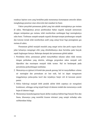 18
rusaknya lapiran ozon yang berakibat pada menurunnya kemampuan atmosfer dalam
menghalangi penetrasi sinar ultraviolet dari matahari ke bumi.
Faktor penyebab pemanasan global yang lain adalah meningkatnya gas metana
di udara. Meningkatnya proses pembusukan bahan organik menjadi ammonium
dengan melepaskan gas metana, telah memberikan sumbangan bagi meningkatnya
suhu bumi. Timbunan sampah-sampah organik ditempat-tempat pembuangan sampah
dan kotoran ternak telah memberikan andil yang cukup besar bagi peningkatan gas
metana di udara.
Pemanasan global menjadi masalah yang sangat serius dan perlu segera dicari
jalan keluarnya mengingat efek yang ditimbulkannya akan berimbas pada banyak
aspek lingkungan lainnya. Beberapa dampak dari pemanasan global adalah:
1. Perubahan iklim; pemanasan global menyebabkan tekanan udara tidak merata
dengan perbedaan yang ekstrim, sehingga pergerakan udara menjadi sulit
diprediksi dan musimpun menjadi tidak teratur. Hal ini berdampak pada
periodisitas perkembangan tumbuhan.
2. Mencairnya es (gletser) di kutub dan puncak gunung; hal ini menyebabkan volume
air meningkat dan permukaan air laut naik, hal ini dapat mengancam
tenggelamnya pulau-pulau kecil dan terjadinya banjir rob di kawasan pasisir
pantai.
3. Siklus hidrologi menjadi lebih pendek akibat lebih cepatnya air mengalami
kondensasi, sehingga sering terjadi banjir di dataran rendah dan menurunnya curah
hujan di dataran tinggi.
4. Menurunnya keanekaragaman hayati akibat rusaknya habitat bagi banyak flora dan
fauna, khususnya yang memiliki kisaran toleransi yang sempit terhadap suhu
sulitbertahan hidup.
 