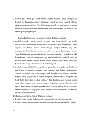 22
3. Limbah gas, limbah gas adalah limbah zat (zat buangan) yang berwujud gas.
Limbah gas dapat dilihat dalam bentuk asap. Limbah gas selalu bergerak sehingga
penyebarannya sangat luas. Contoh limbah gas adalah gas pembuangan kendaraan
bermotor. Pembuatan bahan bakar minyak juga menghasilkan gas buangan yang
berbahaya bagi lingkungan
Berdasarkan komponen penyusunnya limbah dibedakan menjadi:
a. Limbah organik; Limbah organik termasuk pada jenis limbah yang mudah
diuraikan zat-zatnya mejadi partikel-partikel yang baik untuk lingkungan. Limbah
organik bisa berupa sampah rumah tangga, sampah industri yang tidak
menggunakan bahan kimia misalnya sampah sayur-sayuran dan sampah peralatan
yang alami ataupun sampah hasil ternak. Limbah organik dari rumah tangga tidak
hanya berpaku pada sampah-sampah yang berupa hasil olahan makhluk hidup saja
tetapi Limbah apapun asalkan mampu diolah menjadi benda-benda yang lebih
bermanfaat dan dapat diuraikan adalah limbah organik.
b. Limbah anorganik; Limbah anorganik merupakan limbah yang berasal dari limbah
pabrik dan perusahaan-perusahaan yang bergerak pada bidang pertambangan.
Sumber daya alam yang tidak mampu untuk diuraikan menjadi partikel-partikel
berguna inilah yang dikatakan limbah anorganik. Limbah industri anorganik yang
tidak dapat diuaraikan ini akan berbahaya bagi kesehatan dan menjadi sampah
yang tidak berguna bagi manusia maupun lingkungan sekitar. Limbah rumah
tangga yang berupa benda-benda bekas seperti plastik, kaleng bekas, botol-botol
bekas dan peralatan lain juga dikatakan menjadi limbah anorganik karena limbah
ini tidak mampu diuraikan.
Berdasarkan sumbernya, limbah dibedakan menjadi:
a. Limbah rumah tangga, limbah rumah tangga disebut juga limbah domestik.
b. Limbah industri, limbah industri adalah limbah yang berasal dari industry pabrik.
 