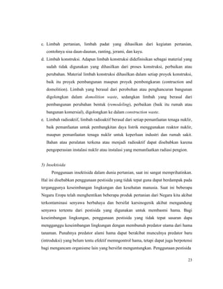 23
c. Limbah pertanian, limbah padat yang dihasilkan dari kegiatan pertanian,
contohnya sisa daun-daunan, ranting, jerami, dan kayu.
d. Limbah konstruksi. Adapun limbah konstruksi didefinisikan sebagai material yang
sudah tidak digunakan yang dihasilkan dari proses konstruksi, perbaikan atau
perubahan. Material limbah konstruksi dihasilkan dalam setiap proyek konstruksi,
baik itu proyek pembangunan maupun proyek pembongkaran (contruction and
domolition). Limbah yang berasal dari perobohan atau penghancuran bangunan
digolongkan dalam domolition waste, sedangkan limbah yang berasal dari
pembangunan perubahan bentuk (remodeling), perbaikan (baik itu rumah atau
bangunan komersial), digolongkan ke dalam construction waste.
e. Limbah radioaktif, limbah radioaktif berasal dari setiap pemanfaatan tenaga nuklir,
baik pemanfaatan untuk pembangkitan daya listrik menggunakan reaktor nuklir,
maupun pemanfaatan tenaga nuklir untuk keperluan industri dan rumah sakit.
Bahan atau peralatan terkena atau menjadi radioaktif dapat disebabkan karena
pengoperasian instalasi nuklir atau instalasi yang memanfaatkan radiasi pengion.
5) Insektisida
Penggunaan insektisida dalam dunia pertanian, saat ini sangat memprihatinkan.
Hal ini disebabkan penggunaan pestisida yang tidak tepat guna dapat berdampak pada
terganggunya keseimbangan lingkungan dan kesehatan manusia. Saat ini beberapa
Negara Eropa telah menghentikan beberapa produk pertanian dari Negara kita akibat
terkontaminasi senyawa berbahaya dan bersifat karsinogenik akibat mengandung
senyawa tertentu dari pestisida yang digunakan untuk membasmi hama. Bagi
keseimbangan lingkungan, penggunaan pestisida yang tidak tepat sasaran dapa
mengganggu keseimbangan lingkungan dengan membunuh predator utama dari hama
tanaman. Punahnya predator alami hama dapat berakibat munculnya predator baru
(introduksi) yang belum tentu efektif memngontrol hama, tetapi dapat juga berpotensi
bagi mengancam organisme lain yang bersifat menguntungkan. Penggunaan pestisida
 